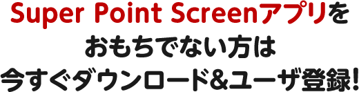 Super Point Screenアプリをおもちでない方は今すぐダウンロード＆ユーザ登録！