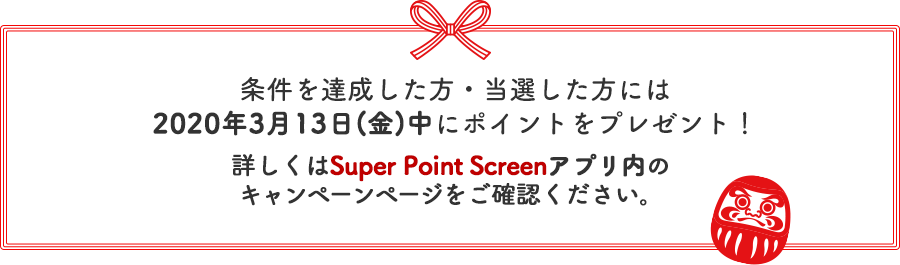 条件を達成した方・当選した方には2020年3月13日(金)中にポイントをプレゼント！詳しくはSuper Point Screenアプリ内のキャンペーンページをご確認ください。