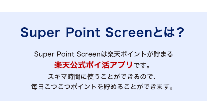 Super Point Screenとは？　Super Point Screenは楽天ポイントが貯まる楽天公式ポイ活アプリです。スキマ時間に使うことができるので、毎日こつこつポイントを貯めることができます。