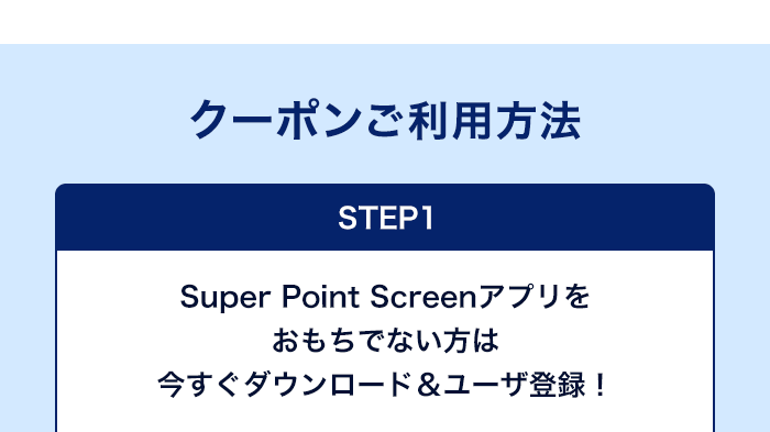 クーポンご利用方法　STEP1　Super Point Screenアプリをおもちでない方は今すぐダウンロード＆ユーザ登録！