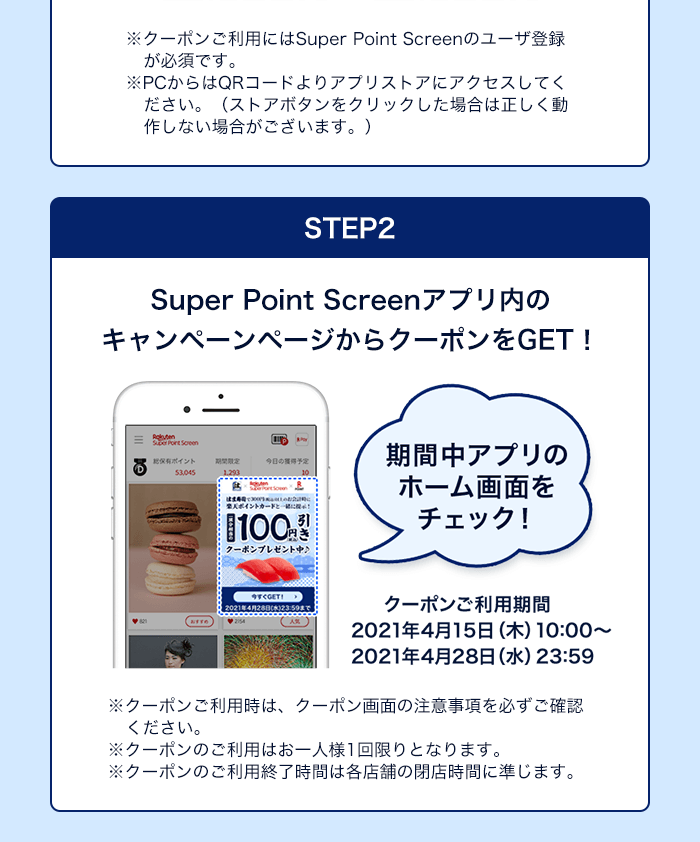 ※クーポンご利用にはSuper Point Screenのユーザ登録が必須です。                  ※PCからはQRコードよりアプリストアにアクセスしてください。（ストアボタンをクリックした場合は正しく動作しない場合がございます。）　STEP2　Super Point Screenアプリ内のキャンペーンページからクーポンをGET！　クーポンご利用期間2021年4月15日(木)10:00～2021年4月28日(水)23:59　※クーポンご利用時は、クーポン画面の注意事項を必ずご確認ください。※クーポンのご利用はお一人様1回限りとなります。※クーポンのご利用終了時間は各店舗の閉店時間に準じます。