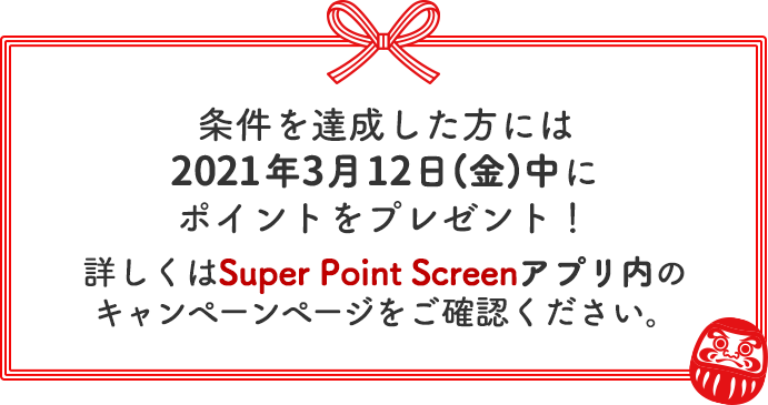 条件を達成した方・当選した方には2021年3月12日(金)中にポイントをプレゼント！詳しくはSuper Point Screenアプリ内のキャンペーンページをご確認ください。