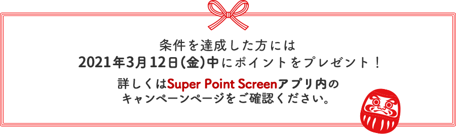 条件を達成した方・当選した方には2021年3月12日(金)中にポイントをプレゼント！詳しくはSuper Point Screenアプリ内のキャンペーンページをご確認ください。