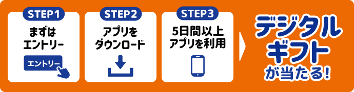 STEP1:まずはエントリー STEP2:アプリをダウンロード STEP3:5日間以上アプリを利用でデジタルギフトが当たる！