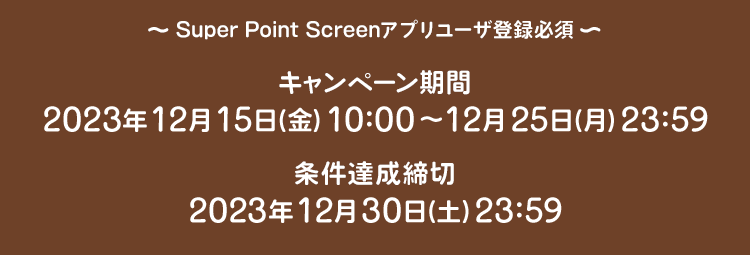 Super Point Screen アプリユーザ登録必須 キャンペーン期間 2023年12月15日(金)10:00〜2023年12月25日(月)23:59 条件達成締切 2023年12月30日(土) 23:59