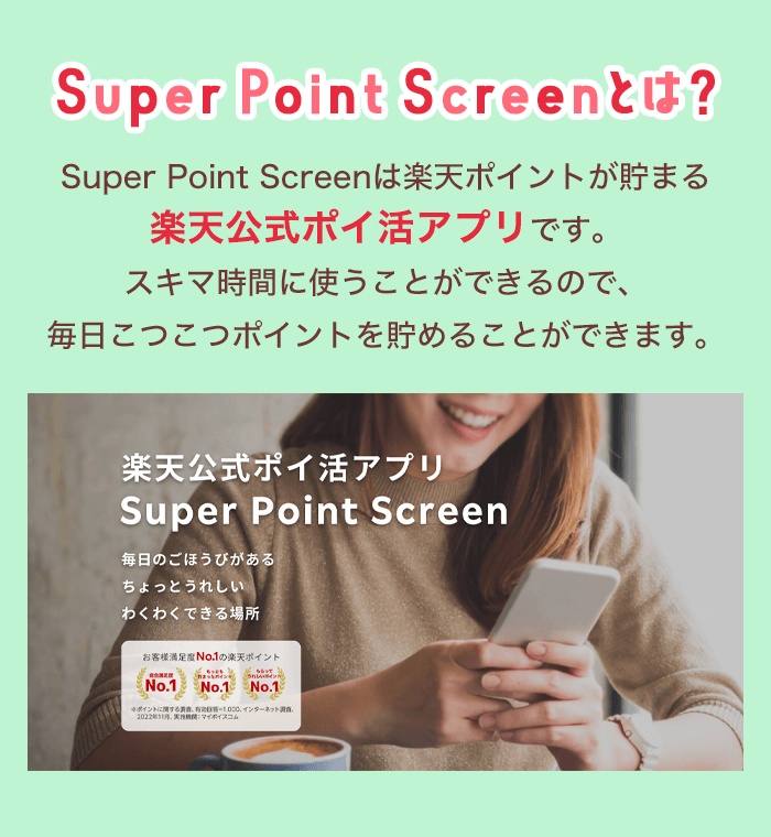 Super Point Screenとは？ Super Point Screenは楽天ポイントが貯まる楽天公式ポイ活アプリです。スキマ時間に使うことができるので、毎日こつこつポイントを貯めることができます。