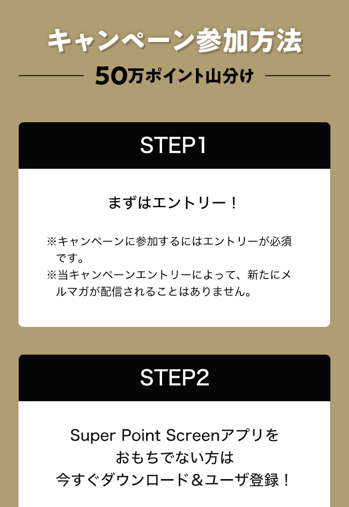 キャンペーン参加方法ー50万ポイント山分けー STEP1:まずはエントリー! ※キャンペーンに参加するにはエントリーが必須です。 ※当キャンペーンエントリーによって、新たにメルマガが配信されることはありません。 STEP2:Super Point Screenアプリをおもちでない方は今すぐダウンロード＆ユーザ登録!