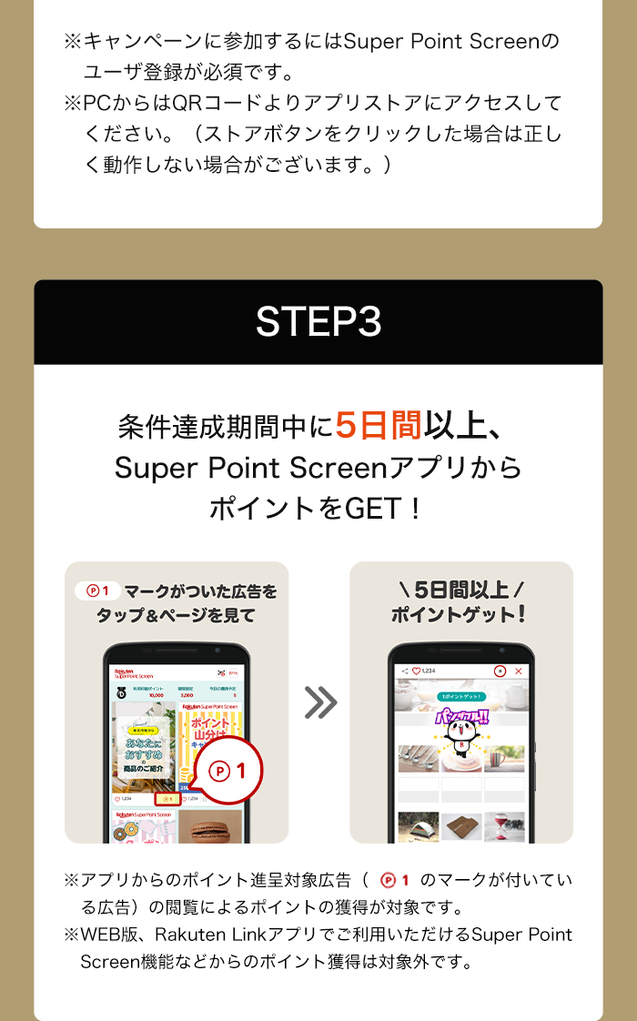 ※キャンペーンに参加するにはSuper Point Screenのユーザ登録が必須です。※PCからはQRコードよりアプリストアにアクセスしてください。（ストアボタンをクリックした場合は正しく動作しない場合がございます。） STEP3:条件達成期間中に5日間以上、Super Point ScreenアプリからポイントをGET! P1マークがついた広告をタップ＆ページを見て5日間以上ポイントゲット! ※アプリからのポイント進呈対象広告(P1マークが付いている広告)の閲覧によるポイントの獲得が対象です。 ※Web版、Rakuten Linkアプリでご利用いただけるSuper Point Screen機能などからのポイント獲得は対象外です。