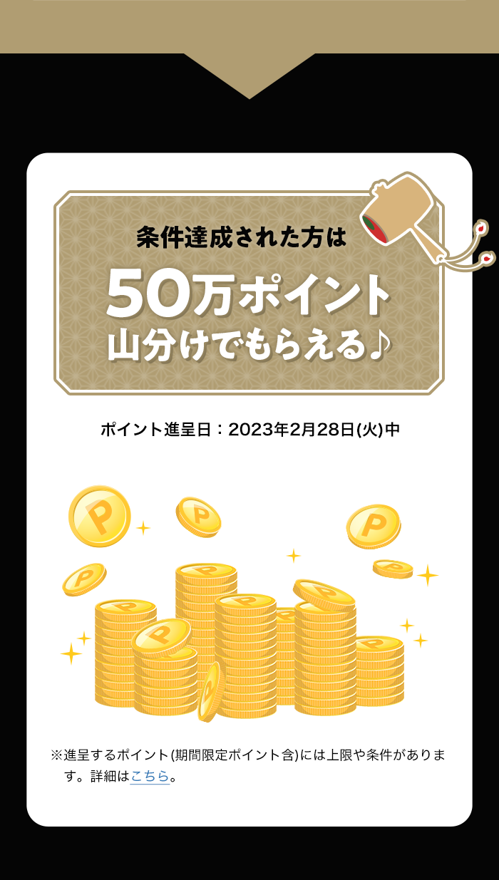 条件達成された方は50万ポイント山分けでもらえる♪ ポイント進呈日:2023年2月28日(火)中 ※進呈するポイント(期間限定ポイント含)には上限や条件があります。詳細はこちら。