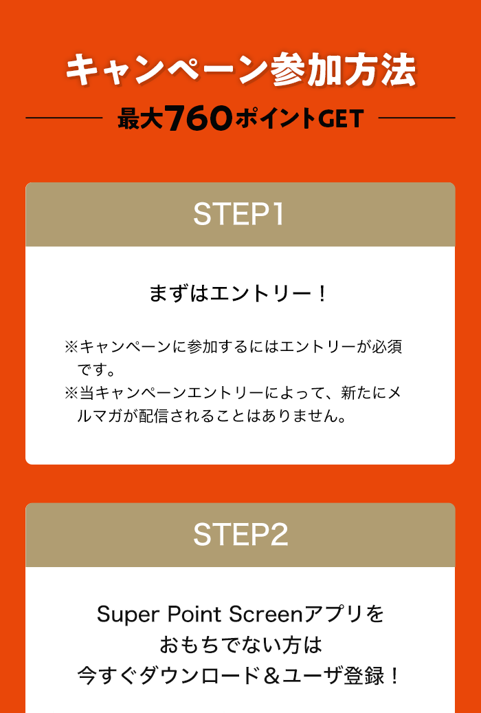 キャンペーン参加方法ー最大760ポイントGETー STEP1:まずはエントリー ※キャンペーンに参加するにはエントリーが必須です。 ※当キャンペーンエントリーによって、新たにメルマガが配信されることはありません。 STEP2:Super Point Screenアプリをおもちでない方は今すぐダウンロード＆ユーザ登録！