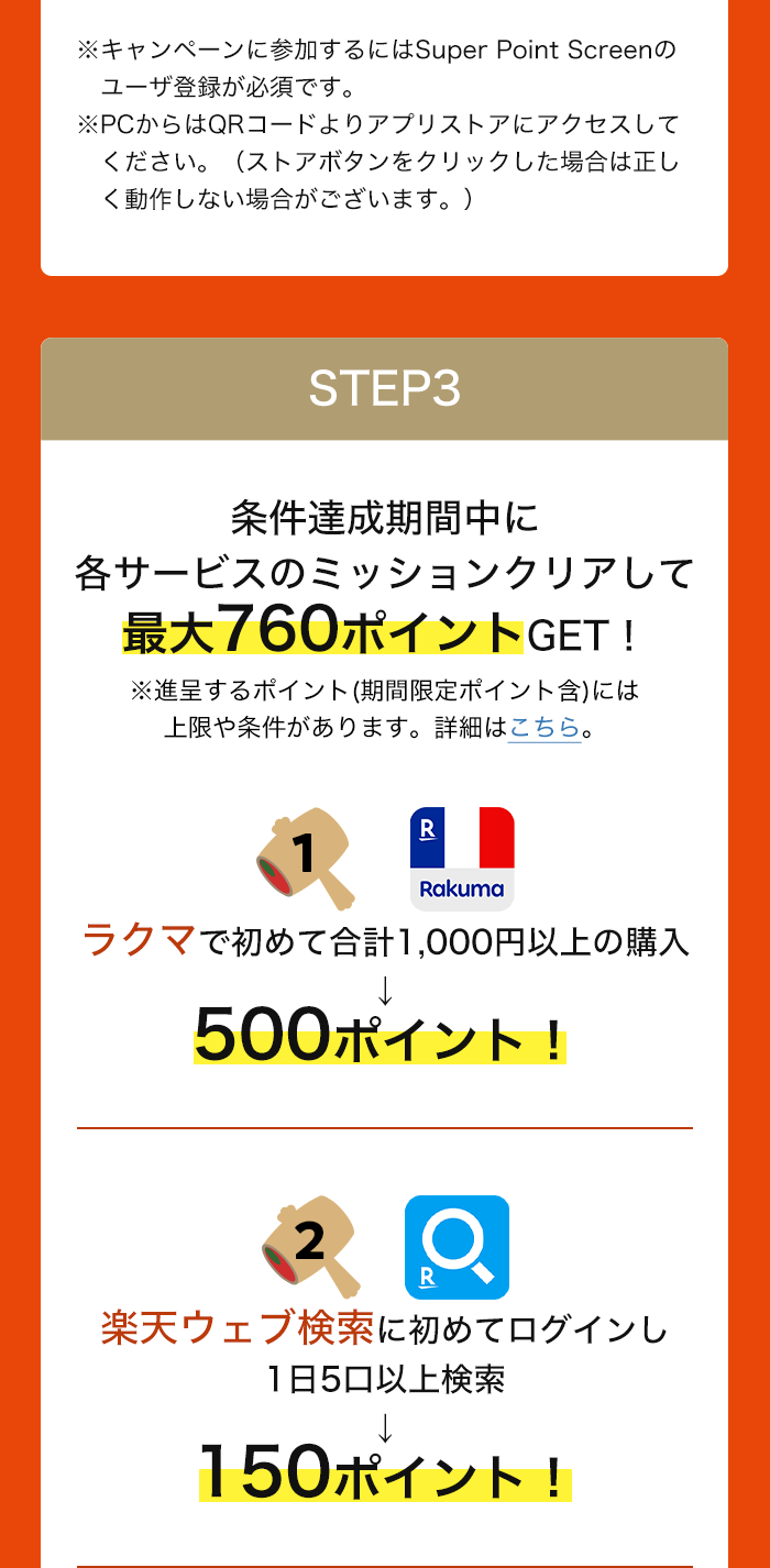 ※キャンペーンに参加するにはSuper Point Screenのユーザ登録が必須です。※PCからはQRコードよりアプリストアにアクセスしてください。（ストアボタンをクリックした場合は正しく動作しない場合がございます。） STEP3:条件達成期間中に各サービスのミッションクリアして最大760ポイントGET！※進呈するポイント(期間限定ポイント含)には上限や条件があります。詳細はこちら。 ラクマで初めて合計1,000円以上の購入→500ポイント！ 楽天ウェブ検索に初めてログインし　1日5口以上検索→150ポイント！