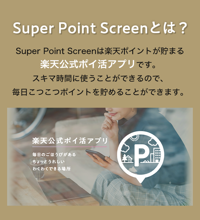 Super Point Screenとは？ Super Point Screenは楽天ポイントが貯まる楽天公式ポイ活アプリです。スキマ時間に使うことができるので、毎日こつこつポイントを貯めることができます。