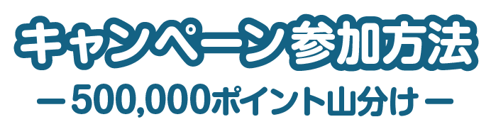 キャンペーン参加方法 -500,000ポイント山分け-