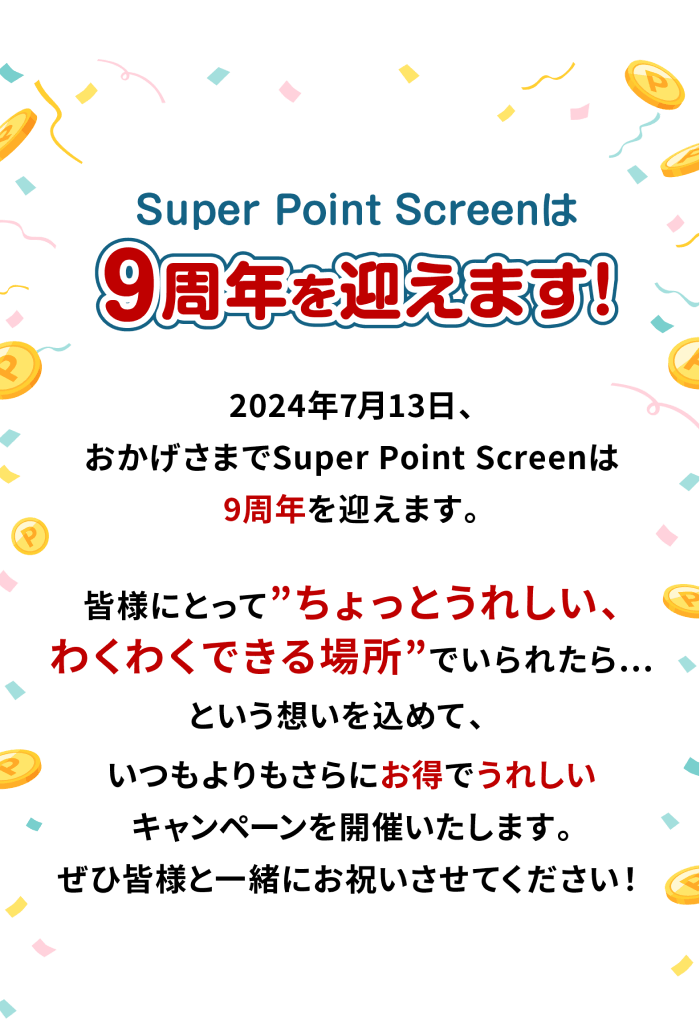 Super Point Screenは 9周年を迎えます! 2024年7月13日、おかげさまでSuper Point Screenは9周年を迎えます。 皆様にとって「ちょっとうれしい、わくわくできる場所」でいられたら…という想いを込めて、いつもよりもさらにお得でうれしいキャンペーンを開催いたします。ぜひ皆様と一緒にお祝いさせてください!