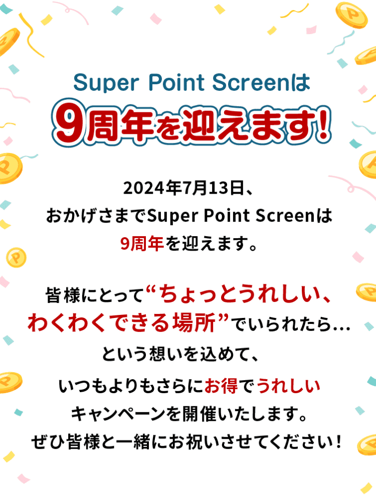 Super Point Screenは9周年を迎えます!2024年7月13日、おかげさまでSuper Point Screenは9周年を迎えます。皆様にとって「ちょっとうれしい、わくわくできる場所」でいられたら…という想いを込めて、いつもよりもさらにお得でうれしいキャンペーンを開催いたします。ぜひ皆様と一緒にお祝いさせてください!