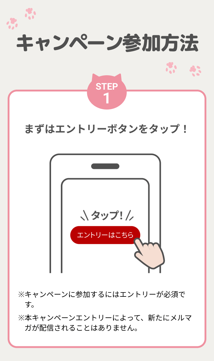 キャンペーン参加方法【STEP1】まずはエントリーボタンをタップ！※キャンペーンに参加するにはエントリーが必須です。※本キャンペーンエントリーによって、新たにメルマガが配信されることはありません。