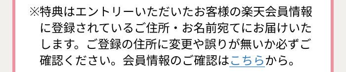 ※特典はエントリーいただいたお客様の楽天会員情報に登録されているご住所・お名前宛てにお届けいたします。ご登録の住所に変更や誤りが無いか必ずご確認ください。会員情報のご確認はこちらから。