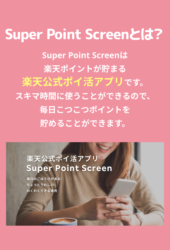 Super Point Screenとは？Super Point Screenは楽天ポイントが貯まる楽天公式ポイ活アプリです。スキマ時間に使うことができるので、毎日こつこつポイントを貯めることができます。