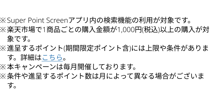 ※Super Point Screenアプリ内の検索機能の利用が対象です。※楽天市場で1商品ごとの購入金額が1,000円(税込)以上の購入が対象です。※進呈するポイント(期間限定ポイント含)には上限や条件があります。詳細はこちら。※本キャンペーンは毎月開催しております。※条件や進呈するポイント数は月によって異なる場合がございます。