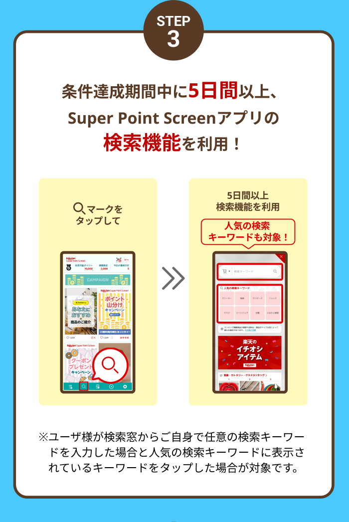 STEP3 条件達成期間中に5日間以上、Super Point Screenアプリの検索機能を利用！ 検索マークをタップして>>5日間以上検索機能を利用 人気の検索キーワードも対象! ※ユーザ様が検索窓からご自身で任意の検索キーワードを入力した場合と人気の検索キーワードに表示されているキーワードをタップした場合が対象です。