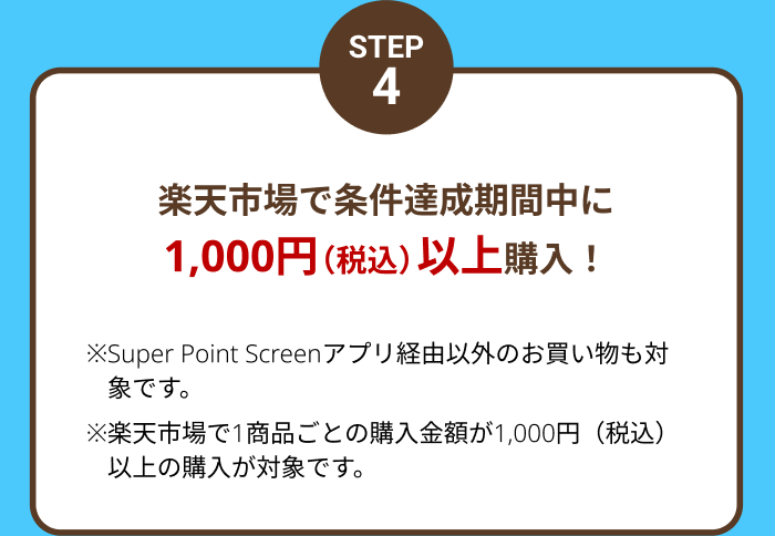 STEP4 楽天市場で条件達成期間中に1,000円(税込)以上購入！ ※Super Point Screenアプリ経由以外のお買い物も対象です。※楽天市場で1商品ごとの購入金額が1,000円(税込)以上の購入が対象です。