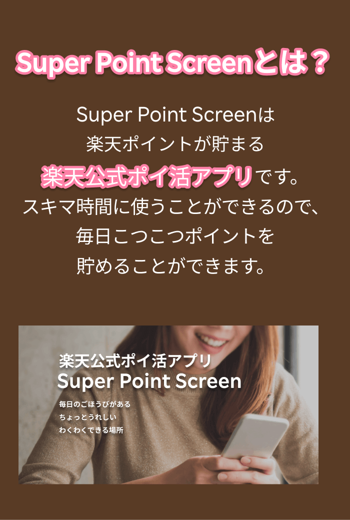 Super Point Screenとは？ Super Point Screenは楽天ポイントが貯まる楽天公式ポイ活アプリです。スキマ時間に使うことができるので、毎日こつこつポイントを貯めることができます。