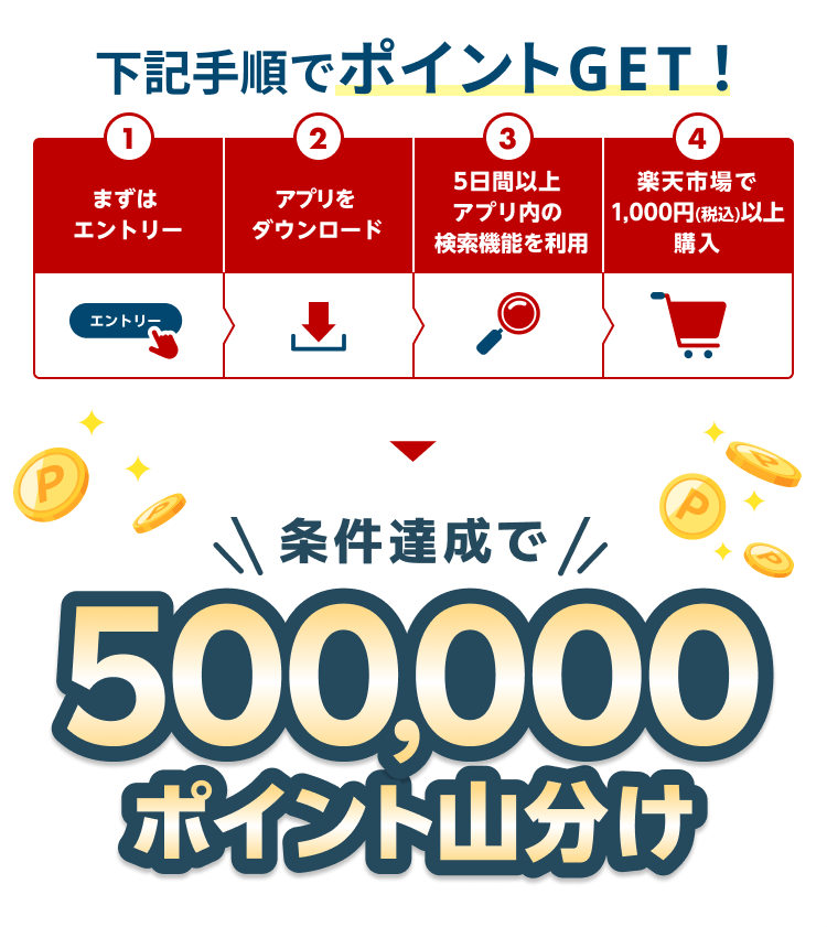 下記手順でポイントGET！ ①まずはエントリー ②アプリをダウンロード ③5日間以上アプリ内の検索機能を利用 ④楽天市場で1,000円(税込)以上購入 条件達成で 500,000ポイント山分け